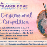 Flyer reading:  2025 Congressional  Art Competition. Calling all high school students in CA-37!  Submit your artwork by Wednesday, April 16, 2025 at 5PM for a chance to have it displayed in the U.S. Capitol for a year and win a free trip to Washington, D.C.!  For rules and more information, please email Jackson.Benarroch@mail.house.gov